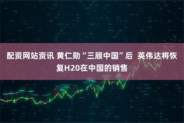 配资网站资讯 黄仁勋“三顾中国”后  英伟达将恢复H20在中国的销售