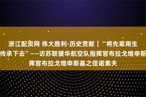 浙江配资网 伟大胜利·历史贡献｜“将先辈用生命结下的情谊传承下去”——访苏联援华航空队指挥官布拉戈维申斯基之侄诺索夫