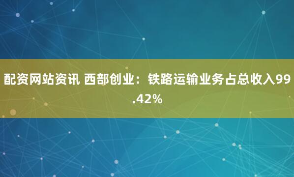 配资网站资讯 西部创业：铁路运输业务占总收入99.42%